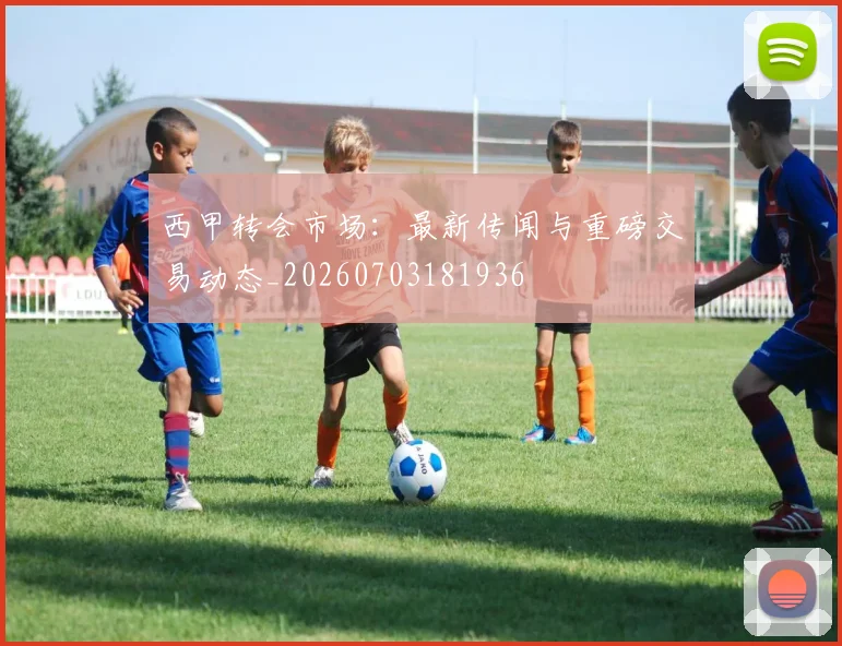 西甲转会市场：最新传闻与重磅交易动态_20260703181936