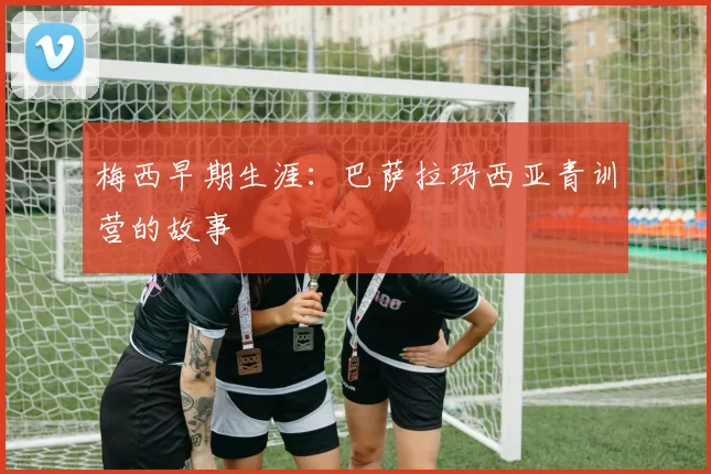 梅西早期生涯:巴萨拉玛西亚青训营的故事