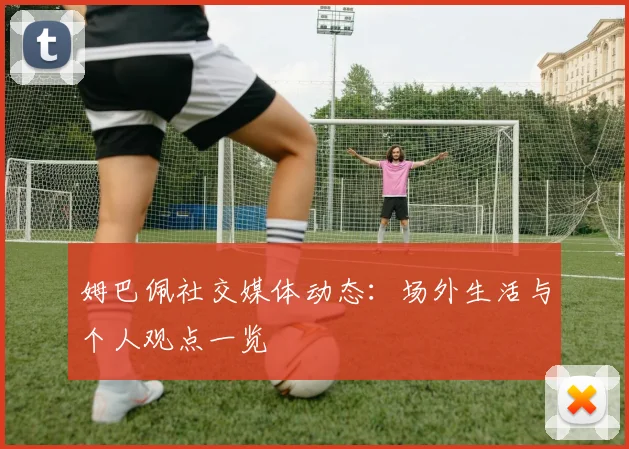 姆巴佩社交媒体动态:场外生活与个人观点一览
