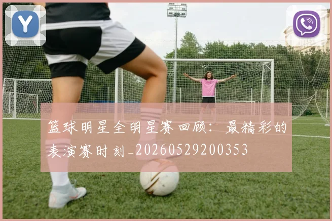 篮球明星全明星赛回顾：最精彩的表演赛时刻_20260529200353