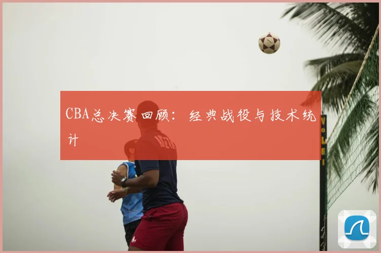 CBA总决赛回顾：经典战役与技术统计