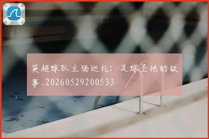 英超球队主场巡礼：足球圣地的故事_20260529200533