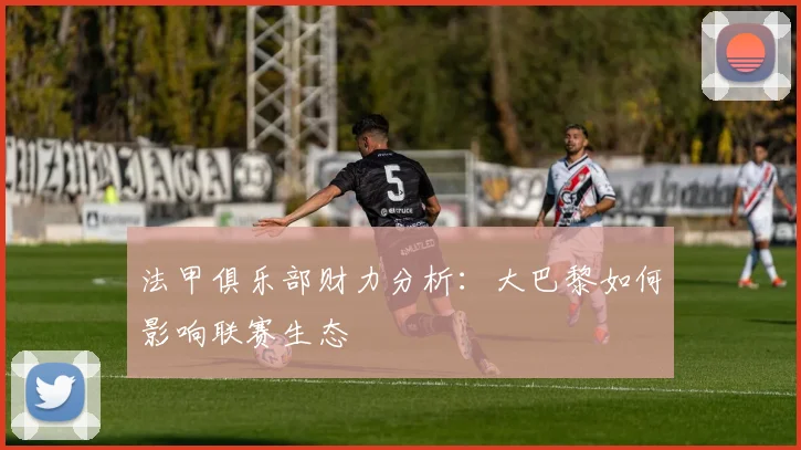 法甲俱乐部财力分析:大巴黎如何影响联赛生态
