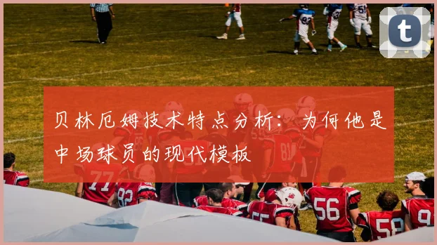 贝林厄姆技术特点分析：为何他是中场球员的现代模板