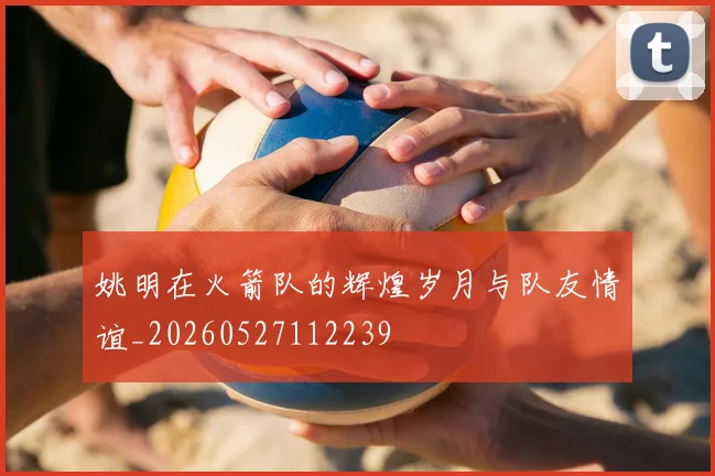 姚明在火箭队的辉煌岁月与队友情谊_20260527112239