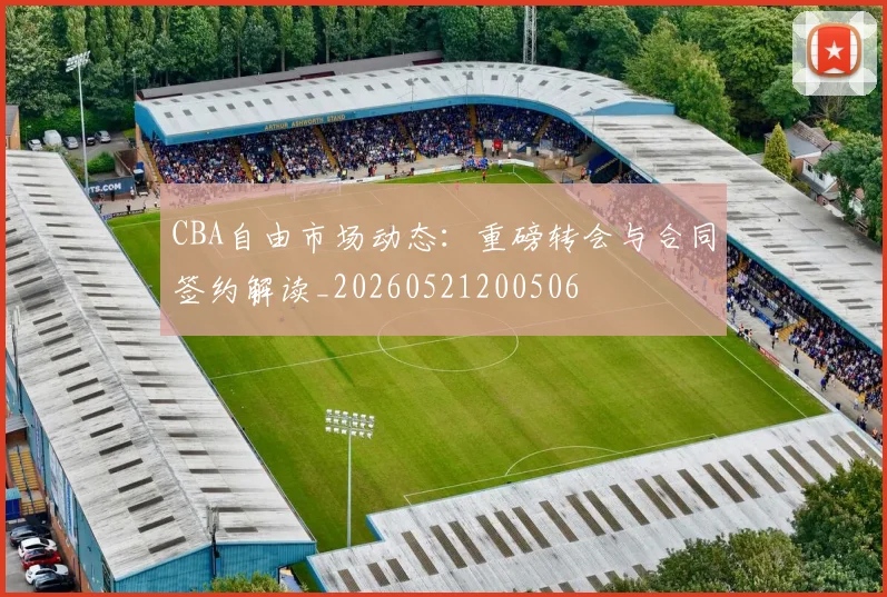 CBA自由市场动态：重磅转会与合同签约解读_20260521200506
