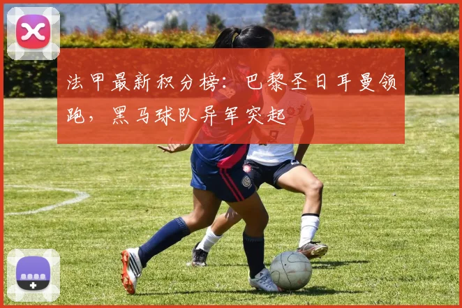 法甲最新积分榜：巴黎圣日耳曼领跑，黑马球队异军突起