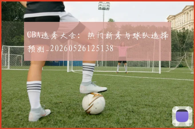 CBA选秀大会:热门新秀与球队选择预测_20260526125138