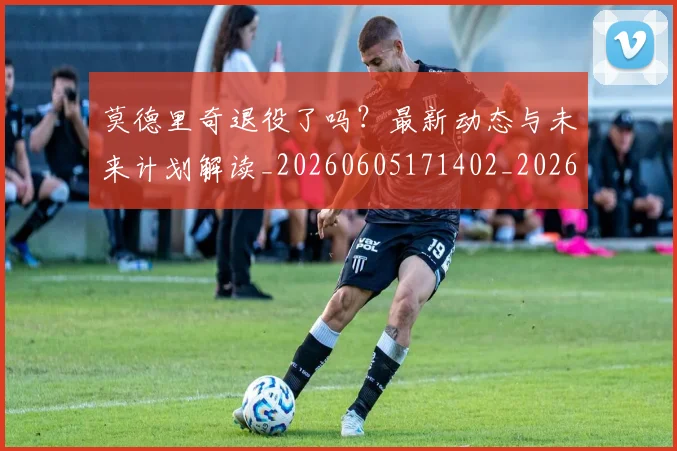 莫德里奇退役了吗？最新动态与未来计划解读_20260605171402_20260703181756