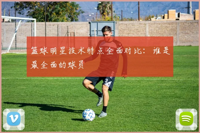 篮球明星技术特点全面对比:谁是最全面的球员