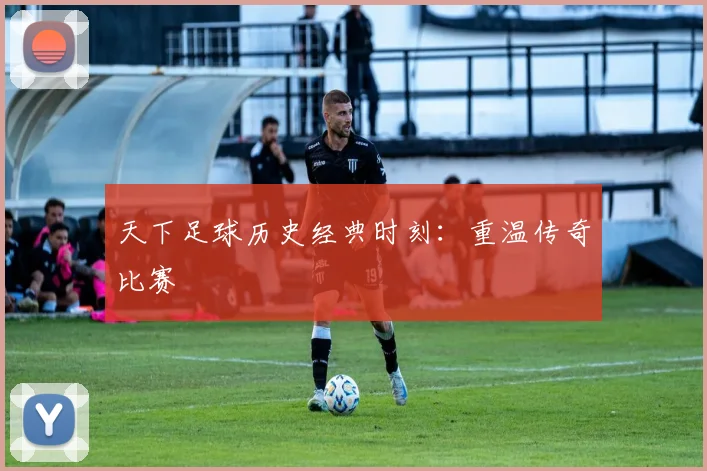 天下足球历史经典时刻:重温传奇比赛