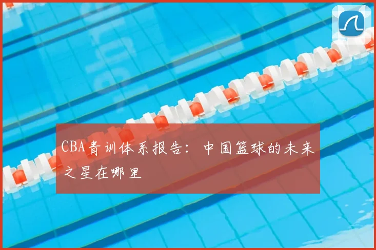 CBA青训体系报告:中国篮球的未来之星在哪里