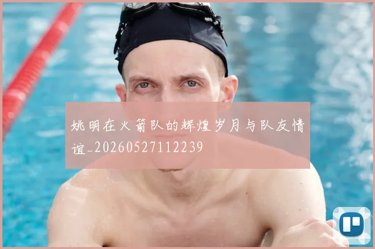 姚明在火箭队的辉煌岁月与队友情谊_20260527112239