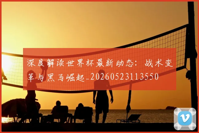 深度解读世界杯最新动态：战术变革与黑马崛起_20260523113550