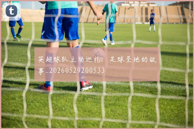 英超球队主场巡礼:足球圣地的故事_20260529200533