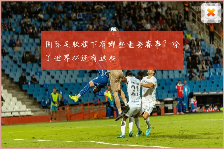 国际足联旗下有哪些重要赛事?除了世界杯还有这些