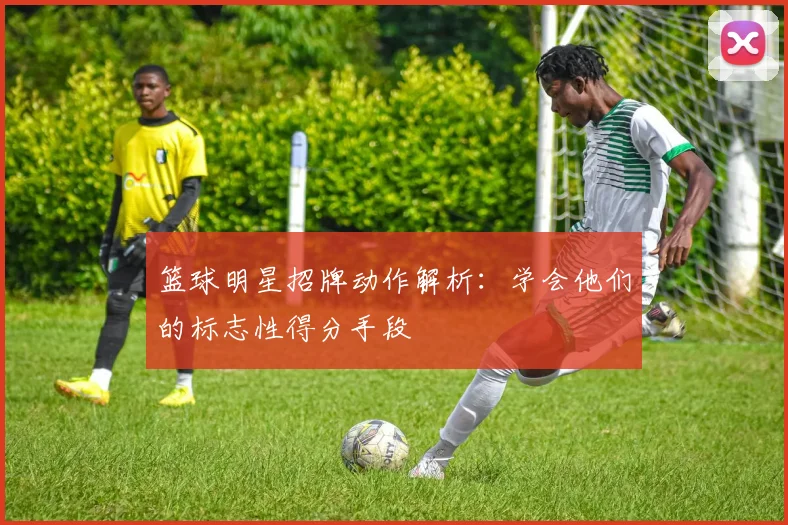 篮球明星招牌动作解析：学会他们的标志性得分手段