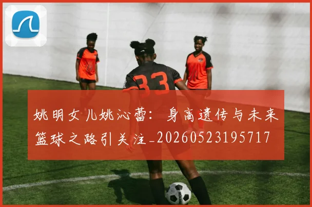 姚明女儿姚沁蕾:身高遗传与未来篮球之路引关注_20260523195717